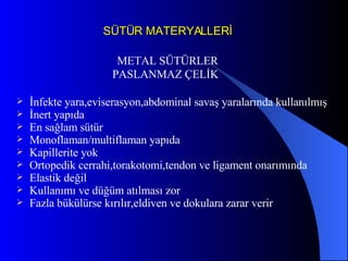SÜTÜR MATERYALLERİ PASLANMAZ ÇELİK İnfekte yara,eviserasyon,abdominal savaş yaralarında kullanılmış İnert yapıda En sağlam sütür Monoflaman/multiflaman yapıda Kapillerite yok Ortopedik cerrahi,torakotomi,tendon ve ligament onarımında  Elastik değil Kullanımı ve düğüm atılması zor Fazla bükülürse kırılır,eldiven ve dokulara zarar verir  METAL SÜTÜRLER 
