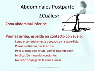 Abdominales Postparto Zona abdominal inferior: Piernas arriba, espalda en contacto con suelo. Lumbar completamente apoyado en la superficie. Piernas estiradas, hacia arriba. Poco a poco, con ayuda, vamos dejando caer. Implicación muscular constante. No debe despegarse la zona lumbar. ¿Cuáles? Una presentación de Raúl Riquelme Ríos 