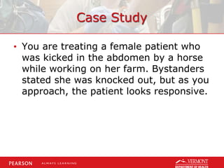 Case Study
• You are treating a female patient who
was kicked in the abdomen by a horse
while working on her farm. Bystanders
stated she was knocked out, but as you
approach, the patient looks responsive.
 