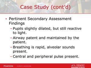 Case Study (cont’d)
• Pertinent Secondary Assessment
Findings
– Pupils slightly dilated, but still reactive
to light.
– Airway patent and maintained by the
patient.
– Breathing is rapid, alveolar sounds
present.
– Central and peripheral pulse present.
 