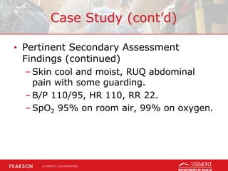 Case Study (cont’d)
• Pertinent Secondary Assessment
Findings (continued)
– Skin cool and moist, RUQ abdominal
pain with some guarding.
– B/P 110/95, HR 110, RR 22.
– SpO2 95% on room air, 99% on oxygen.
 