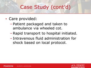 Case Study (cont’d)
• Care provided:
– Patient packaged and taken to
ambulance via wheeled cot.
– Rapid transport to hospital initiated.
– Intravenous fluid administration for
shock based on local protocol.
 