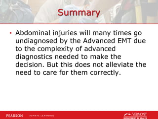 Summary
• Abdominal injuries will many times go
undiagnosed by the Advanced EMT due
to the complexity of advanced
diagnostics needed to make the
decision. But this does not alleviate the
need to care for them correctly.
 