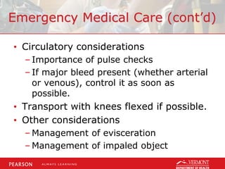 Emergency Medical Care (cont’d)
• Circulatory considerations
– Importance of pulse checks
– If major bleed present (whether arterial
or venous), control it as soon as
possible.
• Transport with knees flexed if possible.
• Other considerations
– Management of evisceration
– Management of impaled object
 