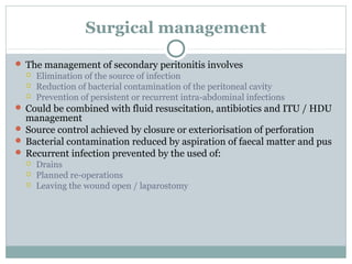 Surgical management

 The management of secondary peritonitis involves
     Elimination of the source of infection
     Reduction of bacterial contamination of the peritoneal cavity
     Prevention of persistent or recurrent intra-abdominal infections
 Could be combined with fluid resuscitation, antibiotics and ITU / HDU
  management
 Source control achieved by closure or exteriorisation of perforation
 Bacterial contamination reduced by aspiration of faecal matter and pus
 Recurrent infection prevented by the used of:
     Drains
     Planned re-operations
     Leaving the wound open / laparostomy
 