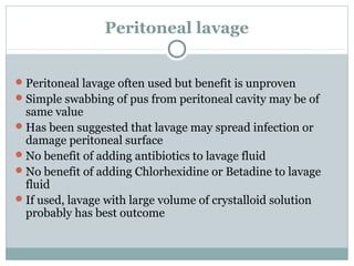 Peritoneal lavage


 Peritoneal lavage often used but benefit is unproven
 Simple swabbing of pus from peritoneal cavity may be of
  same value
 Has been suggested that lavage may spread infection or
  damage peritoneal surface
 No benefit of adding antibiotics to lavage fluid
 No benefit of adding Chlorhexidine or Betadine to lavage
  fluid
 If used, lavage with large volume of crystalloid solution
  probably has best outcome
 