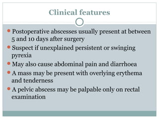 Clinical features

Postoperative abscesses usually present at between
 5 and 10 days after surgery
Suspect if unexplained persistent or swinging
 pyrexia
May also cause abdominal pain and diarrhoea
A mass may be present with overlying erythema
 and tenderness
A pelvic abscess may be palpable only on rectal
 examination
 