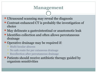 Management

 Ultrasound scanning may reveal the diagnosis
 Contrast-enhanced CT is probably the investigation of
  choice
 May delineate a gastrointestinal or anastomotic leak
 Identifies collection and often allows percutaneous
  drainage
 Operative drainage may be required if:
     Multi-locular abscess
     No safe route for per cutaneous drainage
     Recollection after percutaneous drainage
 Patients should receive antibiotic therapy guided by
  organism sensitivities
 