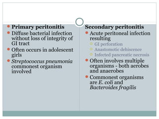  Primary peritonitis            Secondary peritonitis
 Diffuse bacterial infection     Acute peritoneal infection
  without loss of integrity of     resulting
  GI tract                            GI perforation
 Often occurs in adolescent          Anastomotic dehiscence
  girls                               Infected pancreatic necrosis
 Streptococcus pneumonia         Often involves multiple
  commonest organism               organisms - both aerobes
  involved                         and anaerobes
                                  Commonest organisms
                                   are E. coli and
                                   Bacteroides fragilis
 