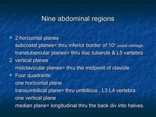 Nine abdominal regionsNine abdominal regions
 2 horizontal planes2 horizontal planes
subcostal planes= thru inferior border of 10subcostal planes= thru inferior border of 10thth
costal cartilagecostal cartilage
transtubercular planes= thru iliac tubercle & L5 vertebratranstubercular planes= thru iliac tubercle & L5 vertebra
2 vertical planes2 vertical planes
midclavicular planes= thru the midpoint of claviclemidclavicular planes= thru the midpoint of clavicle
 Four quadrants:Four quadrants:
one horizontal planeone horizontal plane
transumbilical plane= thru umbilicus , L3 L4 vertebratransumbilical plane= thru umbilicus , L3 L4 vertebra
one vertical planeone vertical plane
median plane= longitudinal thru the back div into halves.median plane= longitudinal thru the back div into halves.
 