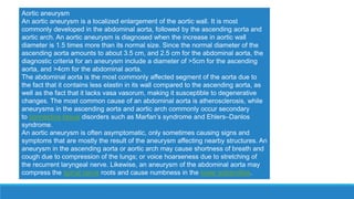 Aortic aneurysm
An aortic aneurysm is a localized enlargement of the aortic wall. It is most
commonly developed in the abdominal aorta, followed by the ascending aorta and
aortic arch. An aortic aneurysm is diagnosed when the increase in aortic wall
diameter is 1.5 times more than its normal size. Since the normal diameter of the
ascending aorta amounts to about 3.5 cm, and 2.5 cm for the abdominal aorta, the
diagnostic criteria for an aneurysm include a diameter of >5cm for the ascending
aorta, and >4cm for the abdominal aorta.
The abdominal aorta is the most commonly affected segment of the aorta due to
the fact that it contains less elastin in its wall compared to the ascending aorta, as
well as the fact that it lacks vasa vasorum, making it susceptible to degenerative
changes. The most common cause of an abdominal aorta is atherosclerosis, while
aneurysms in the ascending aorta and aortic arch commonly occur secondary
to connective tissue disorders such as Marfan’s syndrome and Ehlers–Danlos
syndrome.
An aortic aneurysm is often asymptomatic, only sometimes causing signs and
symptoms that are mostly the result of the aneurysm affecting nearby structures. An
aneurysm in the ascending aorta or aortic arch may cause shortness of breath and
cough due to compression of the lungs; or voice hoarseness due to stretching of
the recurrent laryngeal nerve. Likewise, an aneurysm of the abdominal aorta may
compress the spinal nerve roots and cause numbness in the lower extremities.
 