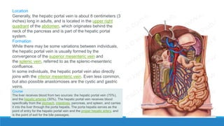 Location
Generally, the hepatic portal vein is about 8 centimeters (3
inches) long in adults, and is located in the upper right
quadrant of the abdomen, which originates behind the
neck of the pancreas and is part of the hepatic portal
system.
Formation
While there may be some variations between individuals,
the hepatic portal vein is usually formed by the
convergence of the superior mesenteric vein and
the splenic vein, referred to as the splenic-mesenteric
confluence.
In some individuals, the hepatic portal vein also directly
joins with the inferior mesenteric vein. Even less common,
but also possible anastomoses are the cystic and gastric
veins.
Course
The liver receives blood from two sources: the hepatic portal vein (70%),
and the hepatic arteries (30%). The hepatic portal vein receives blood
specifically from the stomach, intestines, pancreas, and spleen, and carries
it into the liver through the porta hepatis. The porta hepatis serves as the
point of entry for the hepatic portal vein and the proper hepatic artery, and
is the point of exit for the bile passages.
 