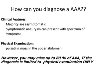 How can you diagnose a AAA??
Clinical Features;
Majority are asymptomatic
Symptomatic aneurysm can present with spectrum of
symptoms
Physical Examination;
pulsating mass in the upper abdomen
However ,you may miss up to 80 % of AAA, If the
diagnosis is limited to physical examination ONLY
 