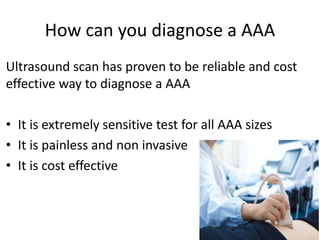 How can you diagnose a AAA
Ultrasound scan has proven to be reliable and cost
effective way to diagnose a AAA
• It is extremely sensitive test for all AAA sizes
• It is painless and non invasive
• It is cost effective
 