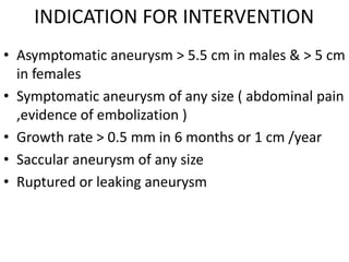 INDICATION FOR INTERVENTION
• Asymptomatic aneurysm > 5.5 cm in males & > 5 cm
in females
• Symptomatic aneurysm of any size ( abdominal pain
,evidence of embolization )
• Growth rate > 0.5 mm in 6 months or 1 cm /year
• Saccular aneurysm of any size
• Ruptured or leaking aneurysm
 
