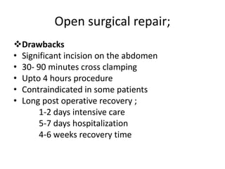 Open surgical repair;
Drawbacks
• Significant incision on the abdomen
• 30- 90 minutes cross clamping
• Upto 4 hours procedure
• Contraindicated in some patients
• Long post operative recovery ;
1-2 days intensive care
5-7 days hospitalization
4-6 weeks recovery time
 