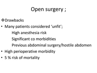 Open surgery ;
Drawbacks
• Many patients considered ‘unfit’;
High anesthesia risk
Significant co morbidities
Previous abdominal surgery/hostile abdomen
• High perioperative morbidity
• 5 % risk of mortality
 