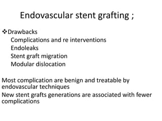 Endovascular stent grafting ;
Drawbacks
Complications and re interventions
Endoleaks
Stent graft migration
Modular dislocation
Most complication are benign and treatable by
endovascular techniques
New stent grafts generations are associated with fewer
complications
 