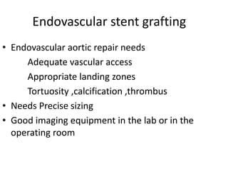 Endovascular stent grafting
• Endovascular aortic repair needs
Adequate vascular access
Appropriate landing zones
Tortuosity ,calcification ,thrombus
• Needs Precise sizing
• Good imaging equipment in the lab or in the
operating room
 