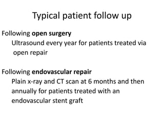 Typical patient follow up
Following open surgery
Ultrasound every year for patients treated via
open repair
Following endovascular repair
Plain x-ray and CT scan at 6 months and then
annually for patients treated with an
endovascular stent graft
 