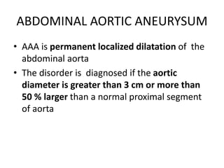 ABDOMINAL AORTIC ANEURYSUM
• AAA is permanent localized dilatation of the
abdominal aorta
• The disorder is diagnosed if the aortic
diameter is greater than 3 cm or more than
50 % larger than a normal proximal segment
of aorta
 