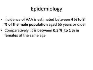 Epidemiology
• Incidence of AAA is estimated between 4 % to 8
% of the male population aged 65 years or older
• Comparatively ,it is between 0.5 % to 1 % in
females of the same age
 