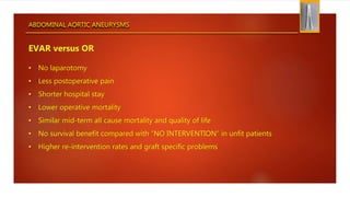 ABDOMINAL AORTIC ANEURYSMS
EVAR versus OR
• No laparotomy
• Less postoperative pain
• Shorter hospital stay
• Lower operative mortality
• Similar mid-term all cause mortality and quality of life
• No survival benefit compared with “NO INTERVENTION” in unfit patients
• Higher re-intervention rates and graft specific problems
 