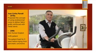 EVAR
Juan Carlos Parodi
• 1970s:
Proposed the concept
of using endoluminal
route to deliver fabric
grafts reinforced with
metal stents
• 1990:
First Human Implant
Unfit patient
The patient lived for 9
years before dying from
pancreatic carcinoma
 