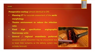 EVAR
Preoperative workup (almost identical to OR)
• Planning CT for accurate assessment of the aortic
morphology
• Theatre environment to reduce the infection
rates
• Fixed high specification angiographic
fluoroscopy units
• General / regional anaesthesia preferred
(excessive patient discomfort may be encountered due
to lower limb ischaemia as the delivery system may
occludes femorals)
 