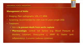 ABDOMINAL AORTIC ANEURYSMS
Management of AAAs
• Imaging: Plain radiographs, USS, CT, MRA
• Screening: recommended for men over 65 years (single USS)
• Treatment:
 Aim is to prevent death from aortic rupture
 Pharmacologic: control risk factors (e.g. Blood Pressure: β-
blockers, Losartan), Doxycycline (↓ MMP 9), Statins (anti-
inflammatory), Curcumin (reduces cytokines)
 