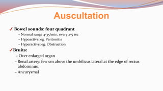 Auscultation
✔ Bowel sounds: four quadrant
– Normal range 4-35/min, every 2-5 sec
– Hypoactive: eg. Peritonitis
– Hyperactive: eg. Obstruction
✔Bruits:
– Over enlarged organ
– Renal artery: few cm above the umbilicus lateral at the edge of rectus
abdominus.
– Aneurysmal
 
