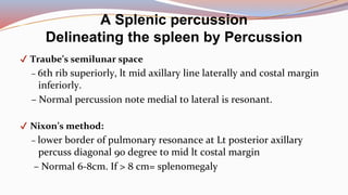 ✔ Traube’s semilunar space
– 6th rib superiorly, lt mid axillary line laterally and costal margin
inferiorly.
– Normal percussion note medial to lateral is resonant.
✔ Nixon’s method:
– lower border of pulmonary resonance at Lt posterior axillary
percuss diagonal 90 degree to mid lt costal margin
– Normal 6-8cm. If > 8 cm= splenomegaly
A Splenic percussion
Delineating the spleen by Percussion
 
