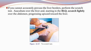 ⚫If you cannot accurately percuss the liver borders, perform the scratch
test. Auscultate over the liver and, starting in the RLQ, scratch lightly
over the abdomen, progressing upward toward the liver.
 