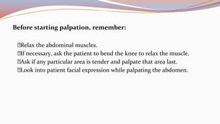 Before starting palpation, remember:
Relax the abdominal muscles.
If necessary, ask the patient to bend the knee to relax the muscle.
Ask if any particular area is tender and palpate that area last.
Look into patient facial expression while palpating the abdomen.
 