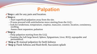 ✔Step 1: ask for any pain and location.
✔Step 2:
– Start superficial palpation away from the site.
– If none proceed with anticlockwise move starting from the LLQ :
– look for tenderness, temperature, crepitus, mass,size, countor, location, consistency,
swelling.
- Assess chest expansion; pulsation
✔Step 3:
– Deep palpation starting from the LLQ.
– Examine the Left large bowel, Spleen, Epigsatrium, Liver, RUQ, suprapubic and
periumblical,
✔ Step 4: Bi-manual palpation for both kidneys
✔ Step 5: Flank fullness and fluid thrill, Succusion splash
Palpation
 