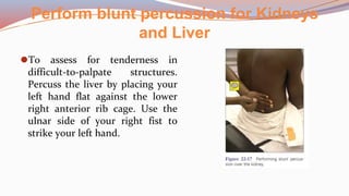 Perform blunt percussion for Kidneys
and Liver
⚫To assess for tenderness in
difficult-to-palpate structures.
Percuss the liver by placing your
left hand flat against the lower
right anterior rib cage. Use the
ulnar side of your right fist to
strike your left hand.
 