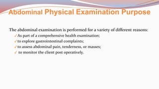 Abdominal Physical Examination Purpose
The abdominal examination is performed for a variety of different reasons:
✔ As part of a comprehensive health examination;
✔ to explore gastrointestinal complaints;
✔ to assess abdominal pain, tenderness, or masses;
✔ to monitor the client post operatively.
 
