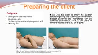 Preparing the client
Note: Ask the client to empty the bladder
before beginning the examination to eliminate
bladder distention and interference with an
accurate examination. Instruct the client to
remove clothes and to put on a gown.
 