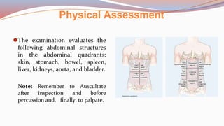 Physical Assessment
⚫The examination evaluates the
following abdominal structures
in the abdominal quadrants:
skin, stomach, bowel, spleen,
liver, kidneys, aorta, and bladder.
Note: Remember to Auscultate
after inspection and before
percussion and, finally, to palpate.
 
