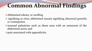 Common Abnormal Findings
⮚Abdominal edema, or swelling
⮚ signifying as cites; abdominal masses signifying abnormal growths
or constipation
⮚unusual pulsations such as those seen with an aneurysm of the
abdominal aorta; and
⮚pain associated with appendicitis.
 