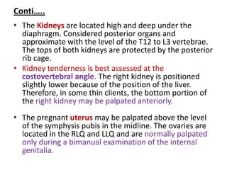 Conti…..
• The Kidneys are located high and deep under the
diaphragm. Considered posterior organs and
approximate with the level of the T12 to L3 vertebrae.
The tops of both kidneys are protected by the posterior
rib cage.
• Kidney tenderness is best assessed at the
costovertebral angle. The right kidney is positioned
slightly lower because of the position of the liver.
Therefore, in some thin clients, the bottom portion of
the right kidney may be palpated anteriorly.
• The pregnant uterus may be palpated above the level
of the symphysis pubis in the midline. The ovaries are
located in the RLQ and LLQ and are normally palpated
only during a bimanual examination of the internal
genitalia.
 