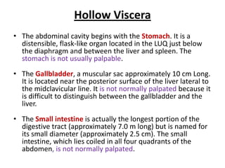 Hollow Viscera
• The abdominal cavity begins with the Stomach. It is a
distensible, flask-like organ located in the LUQ just below
the diaphragm and between the liver and spleen. The
stomach is not usually palpable.
• The Gallbladder, a muscular sac approximately 10 cm Long.
It is located near the posterior surface of the liver lateral to
the midclavicular line. It is not normally palpated because it
is difficult to distinguish between the gallbladder and the
liver.
• The Small intestine is actually the longest portion of the
digestive tract (approximately 7.0 m long) but is named for
its small diameter (approximately 2.5 cm). The small
intestine, which lies coiled in all four quadrants of the
abdomen, is not normally palpated.
 