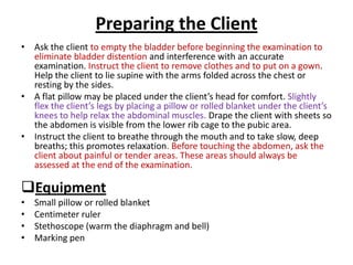 Preparing the Client
• Ask the client to empty the bladder before beginning the examination to
eliminate bladder distention and interference with an accurate
examination. Instruct the client to remove clothes and to put on a gown.
Help the client to lie supine with the arms folded across the chest or
resting by the sides.
• A flat pillow may be placed under the client’s head for comfort. Slightly
flex the client’s legs by placing a pillow or rolled blanket under the client’s
knees to help relax the abdominal muscles. Drape the client with sheets so
the abdomen is visible from the lower rib cage to the pubic area.
• Instruct the client to breathe through the mouth and to take slow, deep
breaths; this promotes relaxation. Before touching the abdomen, ask the
client about painful or tender areas. These areas should always be
assessed at the end of the examination.
Equipment
• Small pillow or rolled blanket
• Centimeter ruler
• Stethoscope (warm the diaphragm and bell)
• Marking pen
 