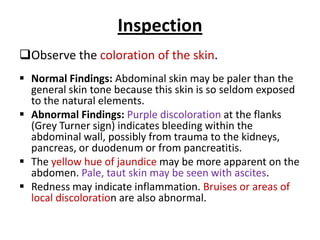 Inspection
Observe the coloration of the skin.
 Normal Findings: Abdominal skin may be paler than the
general skin tone because this skin is so seldom exposed
to the natural elements.
 Abnormal Findings: Purple discoloration at the flanks
(Grey Turner sign) indicates bleeding within the
abdominal wall, possibly from trauma to the kidneys,
pancreas, or duodenum or from pancreatitis.
 The yellow hue of jaundice may be more apparent on the
abdomen. Pale, taut skin may be seen with ascites.
 Redness may indicate inflammation. Bruises or areas of
local discoloration are also abnormal.
 
