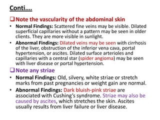 Conti….
Note the vascularity of the abdominal skin
• Normal Findings: Scattered fine veins may be visible. Dilated
superficial capillaries without a pattern may be seen in older
clients. They are more visible in sunlight.
• Abnormal Findings: Dilated veins may be seen with cirrhosis
of the liver, obstruction of the inferior vena cava, portal
hypertension, or ascites. Dilated surface arterioles and
capillaries with a central star (spider angioma) may be seen
with liver disease or portal hypertension.
Note any striae
• Normal Findings: Old, silvery, white striae or stretch
marks from past pregnancies or weight gain are normal.
• Abnormal Findings: Dark bluish-pink striae are
associated with Cushing’s syndrome. Striae may also be
caused by ascites, which stretches the skin. Ascites
usually results from liver failure or liver disease.
 