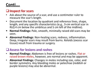 Conti….
Inspect for scars
• Ask about the source of a scar, and use a centimeter ruler to
measure the scar’s length.
• Document the location by quadrant and reference lines, shape,
length, and any specific characteristics (e.g., 3-cm vertical scar in
RLQ 4 cm below the umbilicus and 5 cm left of the midline).
 Normal Findings: Pale, smooth, minimally raised old scars may be
seen.
 Abnormal Findings: Non-healing scars, redness, inflammation.
Deep, irregular scars may result from burns. Keloids (excess scar
tissue) result from trauma or surgery.
Assess for lesions and rashes
• Normal Findings: Abdomen is free of lesions or rashes. Flat or
raised brown moles, however, are normal and may be apparent.
• Abnormal Findings: Changes in moles including size, color, and
border symmetry. Any bleeding moles or petechiae (reddish or
purple lesions) may also be abnormal.
 