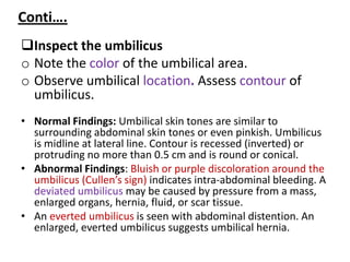 Conti….
Inspect the umbilicus
o Note the color of the umbilical area.
o Observe umbilical location. Assess contour of
umbilicus.
• Normal Findings: Umbilical skin tones are similar to
surrounding abdominal skin tones or even pinkish. Umbilicus
is midline at lateral line. Contour is recessed (inverted) or
protruding no more than 0.5 cm and is round or conical.
• Abnormal Findings: Bluish or purple discoloration around the
umbilicus (Cullen’s sign) indicates intra-abdominal bleeding. A
deviated umbilicus may be caused by pressure from a mass,
enlarged organs, hernia, fluid, or scar tissue.
• An everted umbilicus is seen with abdominal distention. An
enlarged, everted umbilicus suggests umbilical hernia.
 
