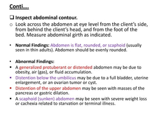 Conti….
 Inspect abdominal contour.
o Look across the abdomen at eye level from the client’s side,
from behind the client’s head, and from the foot of the
bed. Measure abdominal girth as indicated.
• Normal Findings: Abdomen is flat, rounded, or scaphoid (usually
seen in thin adults). Abdomen should be evenly rounded.
• Abnormal Findings:
 A generalized protuberant or distended abdomen may be due to
obesity, air (gas), or fluid accumulation.
 Distention below the umbilicus may be due to a full bladder, uterine
enlargement, or an ovarian tumor or cyst.
 Distention of the upper abdomen may be seen with masses of the
pancreas or gastric dilation.
 A scaphoid (sunken) abdomen may be seen with severe weight loss
or cachexia related to starvation or terminal illness.
 