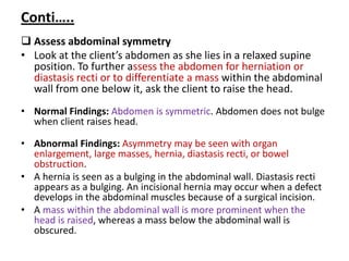Conti…..
 Assess abdominal symmetry
• Look at the client’s abdomen as she lies in a relaxed supine
position. To further assess the abdomen for herniation or
diastasis recti or to differentiate a mass within the abdominal
wall from one below it, ask the client to raise the head.
• Normal Findings: Abdomen is symmetric. Abdomen does not bulge
when client raises head.
• Abnormal Findings: Asymmetry may be seen with organ
enlargement, large masses, hernia, diastasis recti, or bowel
obstruction.
• A hernia is seen as a bulging in the abdominal wall. Diastasis recti
appears as a bulging. An incisional hernia may occur when a defect
develops in the abdominal muscles because of a surgical incision.
• A mass within the abdominal wall is more prominent when the
head is raised, whereas a mass below the abdominal wall is
obscured.
 