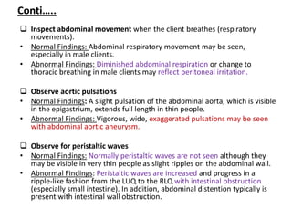 Conti…..
 Inspect abdominal movement when the client breathes (respiratory
movements).
• Normal Findings: Abdominal respiratory movement may be seen,
especially in male clients.
• Abnormal Findings: Diminished abdominal respiration or change to
thoracic breathing in male clients may reflect peritoneal irritation.
 Observe aortic pulsations
• Normal Findings: A slight pulsation of the abdominal aorta, which is visible
in the epigastrium, extends full length in thin people.
• Abnormal Findings: Vigorous, wide, exaggerated pulsations may be seen
with abdominal aortic aneurysm.
 Observe for peristaltic waves
• Normal Findings: Normally peristaltic waves are not seen although they
may be visible in very thin people as slight ripples on the abdominal wall.
• Abnormal Findings: Peristaltic waves are increased and progress in a
ripple-like fashion from the LUQ to the RLQ with intestinal obstruction
(especially small intestine). In addition, abdominal distention typically is
present with intestinal wall obstruction.
 
